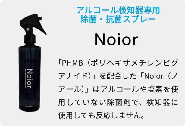 アルコール検知器専用除菌・抗菌スプレー 「PHMB（ポリヘキサメチレンビグアナイド）」を配合した「Noior（ノアール）」はアルコールや塩素を使用していない除菌剤で、検知器に使用しても反応しません。